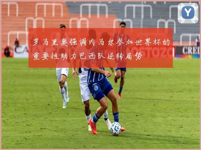 罗马里奥强调内马尔参加世界杯的重要性助力巴西队逆转局势