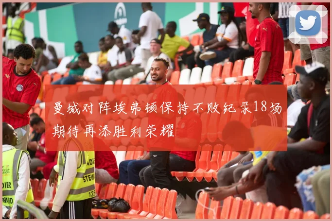 曼城对阵埃弗顿保持不败纪录18场期待再添胜利荣耀