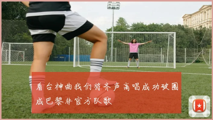 看台神曲我们将齐声高唱成功破圈成巴黎非官方队歌