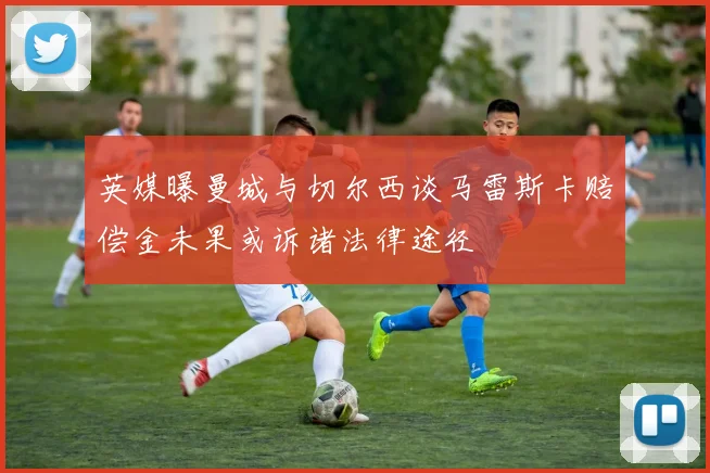 英媒曝曼城与切尔西谈马雷斯卡赔偿金未果或诉诸法律途径