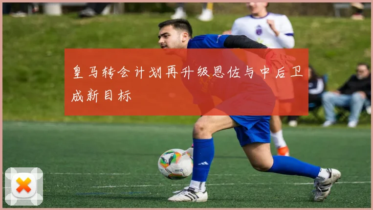 皇马转会计划再升级恩佐与中后卫成新目标