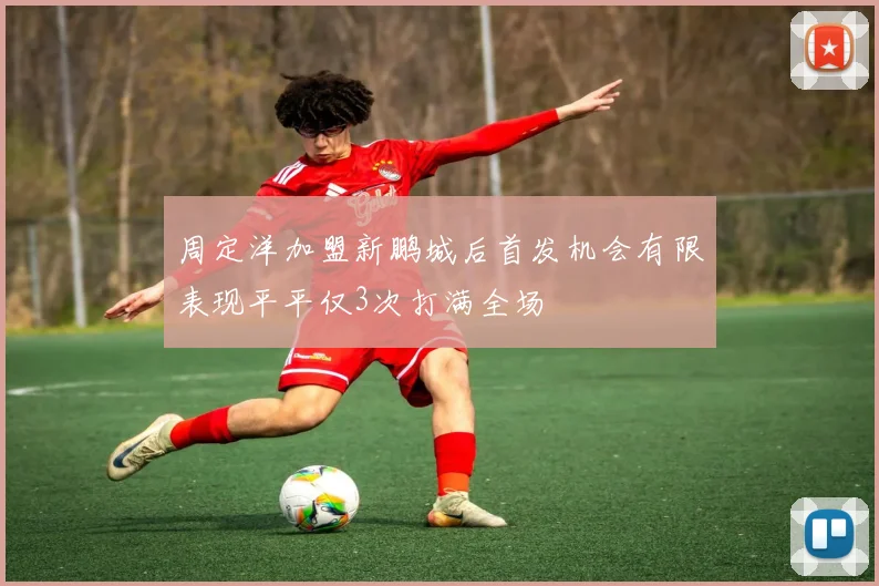 周定洋加盟新鹏城后首发机会有限表现平平仅3次打满全场