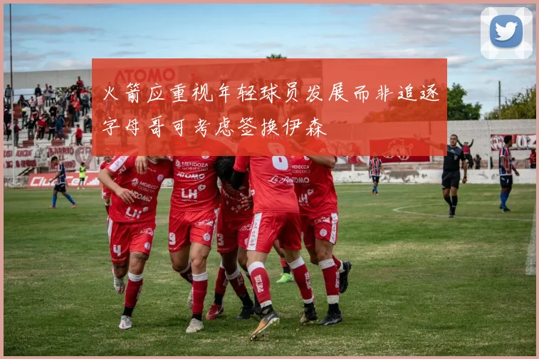 火箭应重视年轻球员发展而非追逐字母哥可考虑签换伊森