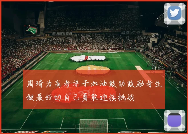 周琦为高考学子加油鼓劲鼓励考生做最好的自己勇敢迎接挑战