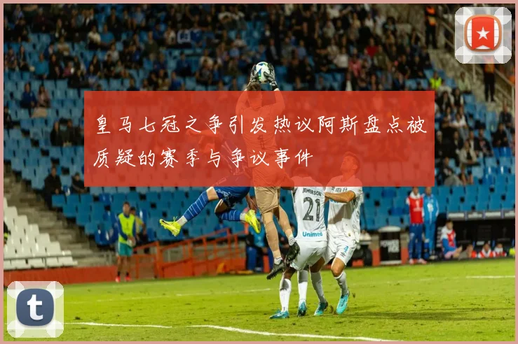 皇马七冠之争引发热议阿斯盘点被质疑的赛季与争议事件