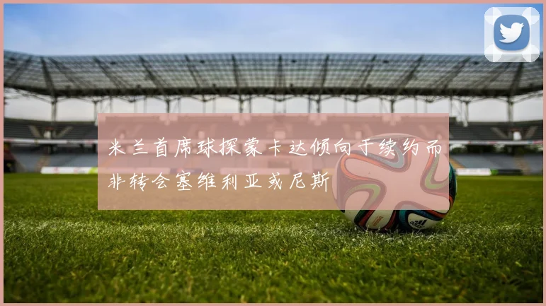 米兰首席球探蒙卡达倾向于续约而非转会塞维利亚或尼斯