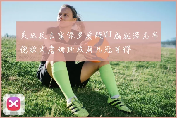 美记反击富保罗质疑MJ成就若无韦德欧文詹姆斯浓眉几冠可得