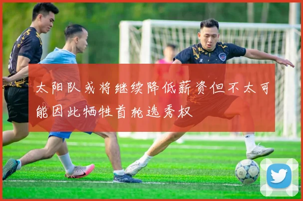 太阳队或将继续降低薪资但不太可能因此牺牲首轮选秀权