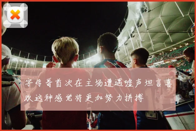 字母哥首次在主场遭遇嘘声坦言喜欢这种感觉将更加努力拼搏