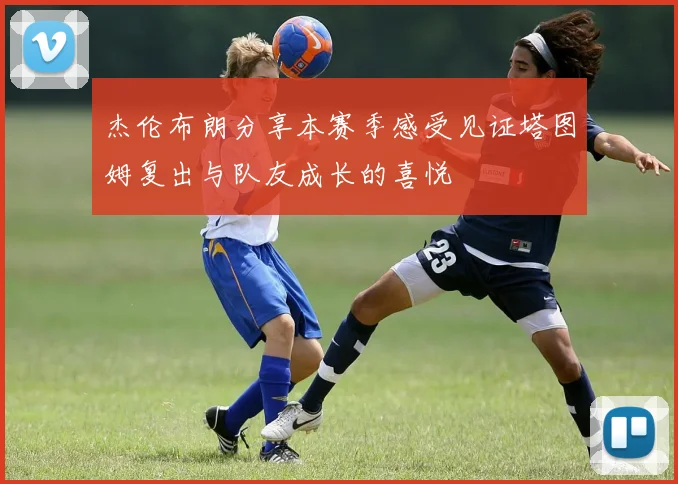 杰伦布朗分享本赛季感受见证塔图姆复出与队友成长的喜悦