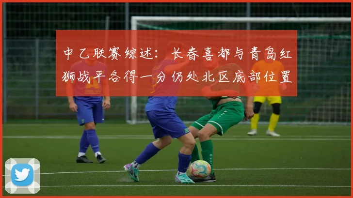 中乙联赛综述：长春喜都与青岛红狮战平各得一分仍处北区底部位置