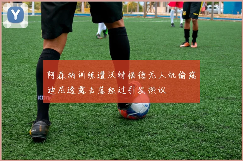 阿森纳训练遭沃特福德无人机偷窥迪尼透露击落经过引发热议