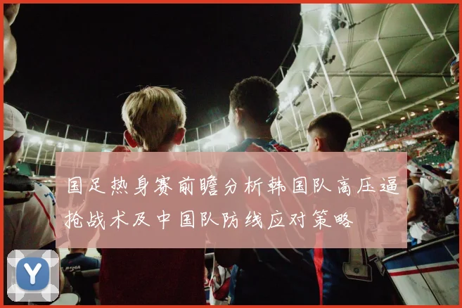 国足热身赛前瞻分析韩国队高压逼抢战术及中国队防线应对策略