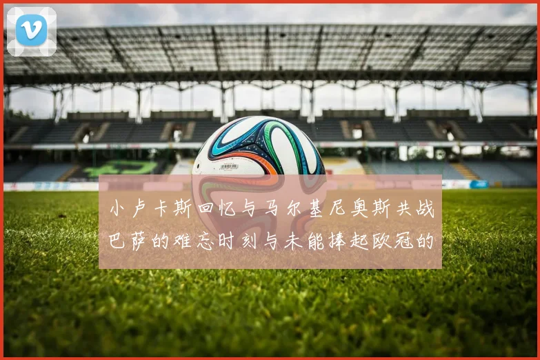 小卢卡斯回忆与马尔基尼奥斯共战巴萨的难忘时刻与未能捧起欧冠的遗憾