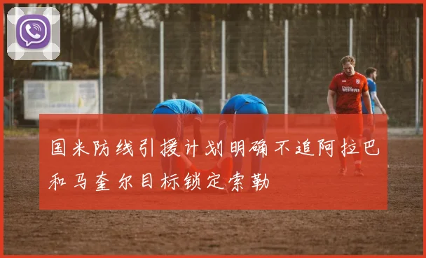国米防线引援计划明确不追阿拉巴和马奎尔目标锁定索勒