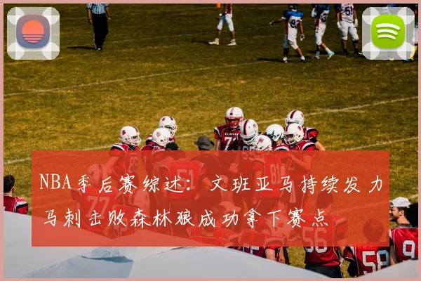 NBA季后赛综述：文班亚马持续发力马刺击败森林狼成功拿下赛点