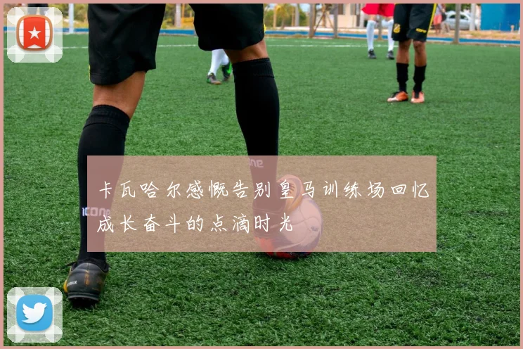 卡瓦哈尔感慨告别皇马训练场回忆成长奋斗的点滴时光