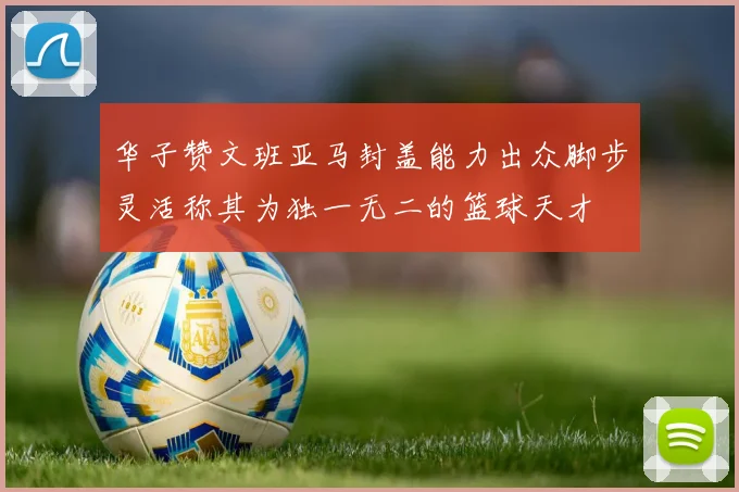 华子赞文班亚马封盖能力出众脚步灵活称其为独一无二的篮球天才