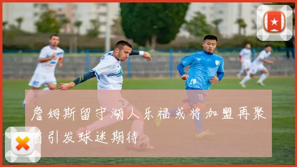 詹姆斯留守湖人乐福或将加盟再聚首引发球迷期待
