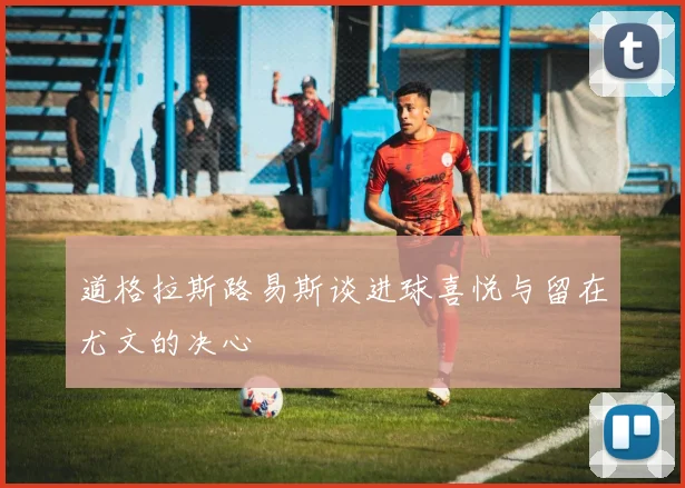 道格拉斯路易斯谈进球喜悦与留在尤文的决心