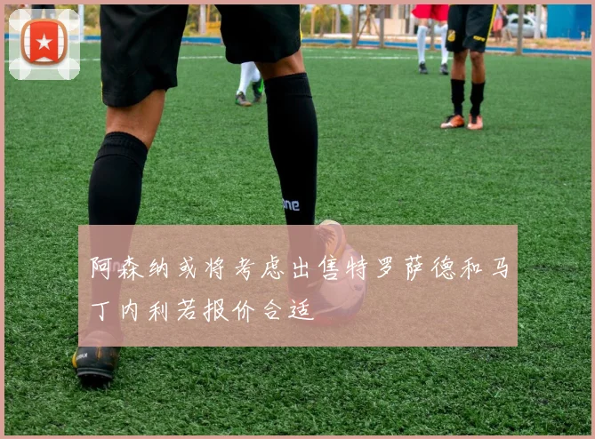 阿森纳或将考虑出售特罗萨德和马丁内利若报价合适