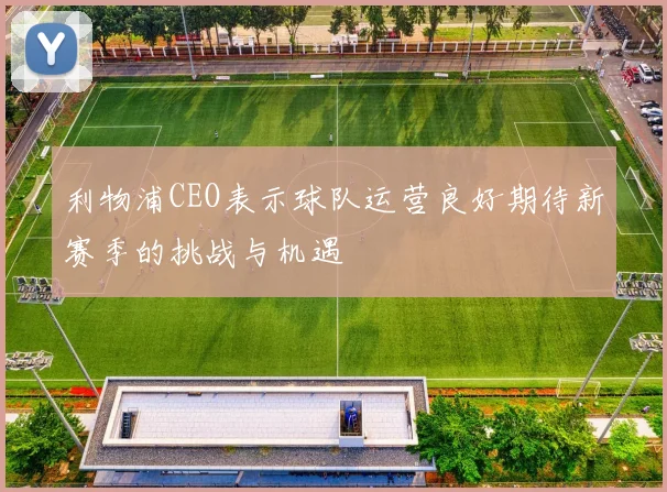 利物浦CEO表示球队运营良好期待新赛季的挑战与机遇