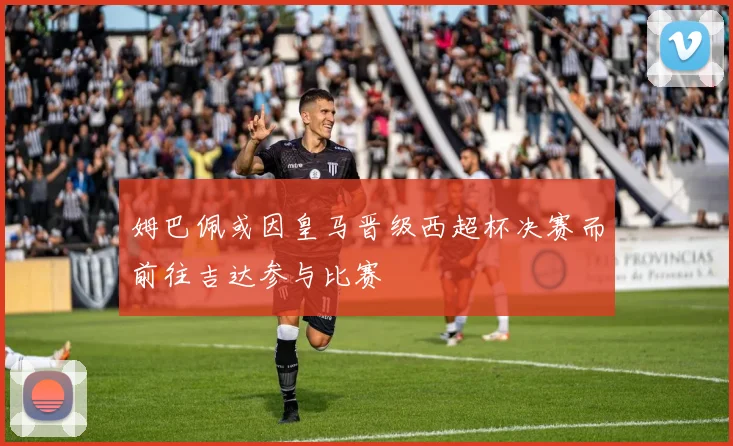 姆巴佩或因皇马晋级西超杯决赛而前往吉达参与比赛