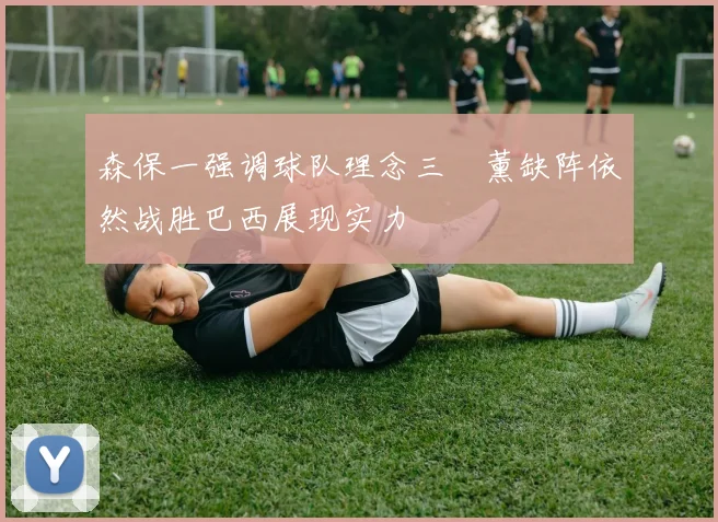 森保一强调球队理念三笘薰缺阵依然战胜巴西展现实力