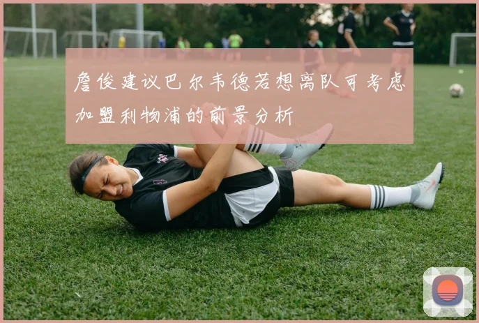 詹俊建议巴尔韦德若想离队可考虑加盟利物浦的前景分析