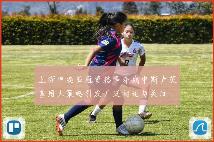 上海申花亚冠资格争夺战中斯卢茨基用人策略引发广泛讨论与关注