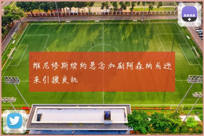 维尼修斯续约悬念加剧阿森纳或迎来引援良机
