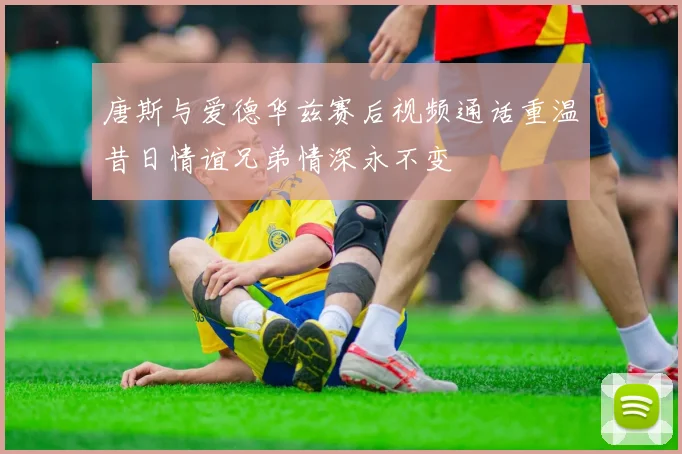 唐斯与爱德华兹赛后视频通话重温昔日情谊兄弟情深永不变