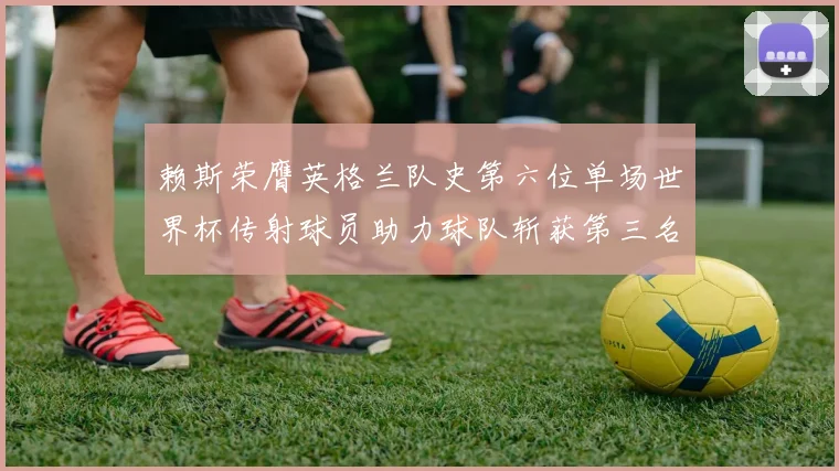 赖斯荣膺英格兰队史第六位单场世界杯传射球员助力球队斩获第三名